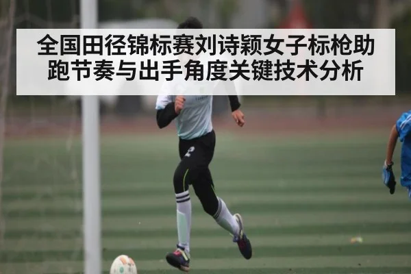 全国田径锦标赛刘诗颖女子标枪助跑节奏与出手角度关键技术分析